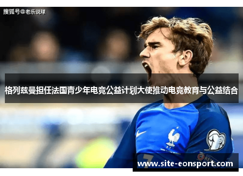 格列兹曼担任法国青少年电竞公益计划大使推动电竞教育与公益结合